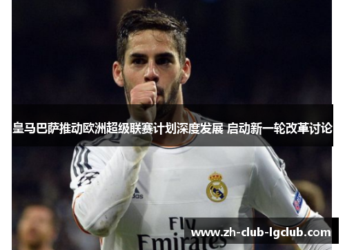 皇马巴萨推动欧洲超级联赛计划深度发展 启动新一轮改革讨论