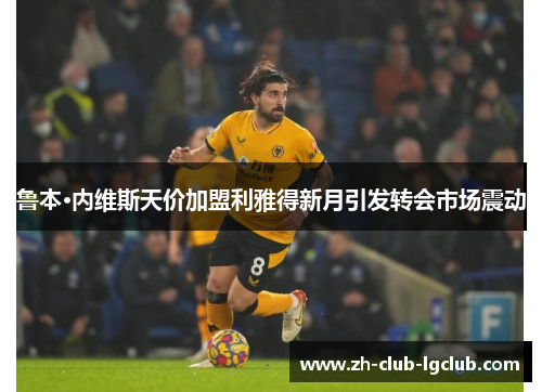 鲁本·内维斯天价加盟利雅得新月引发转会市场震动 鲁本·内维斯天价加盟利雅得新月引发转会市场震动
